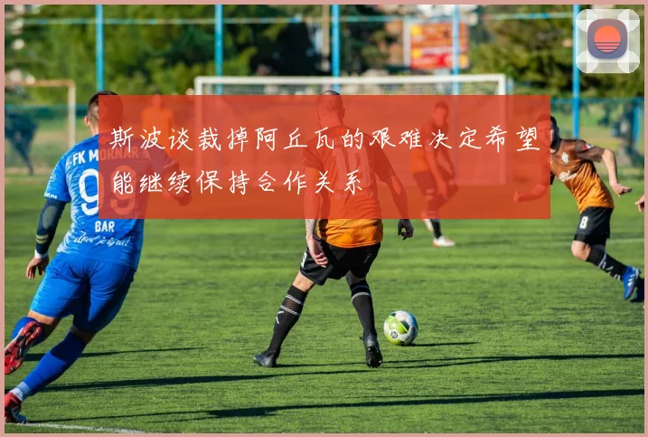 斯波谈裁掉阿丘瓦的艰难决定希望能继续保持合作关系