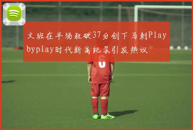 文班在半场狂砍37分创下马刺Playbyplay时代新高纪录引发热议