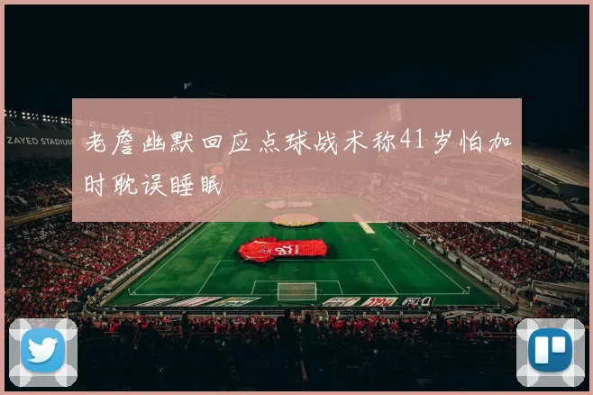 老詹幽默回应点球战术称41岁怕加时耽误睡眠