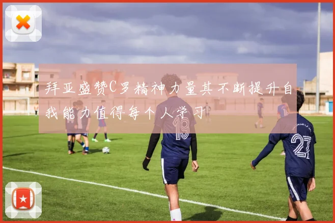 拜亚盛赞C罗精神力量其不断提升自我能力值得每个人学习