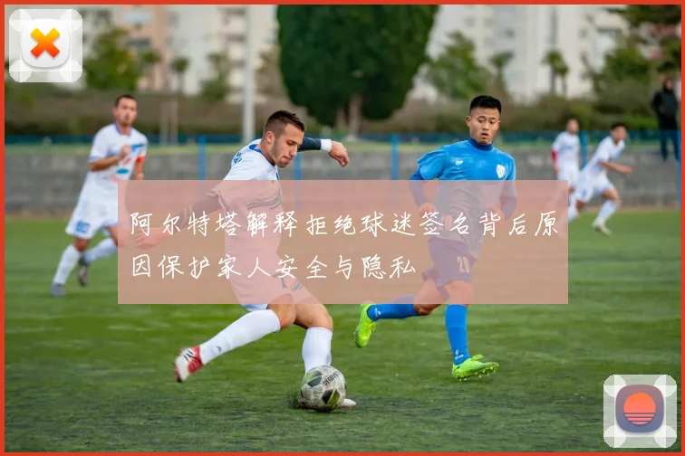 阿尔特塔解释拒绝球迷签名背后原因保护家人安全与隐私