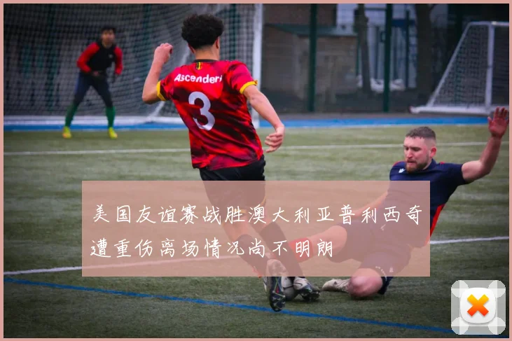 美国友谊赛战胜澳大利亚普利西奇遭重伤离场情况尚不明朗