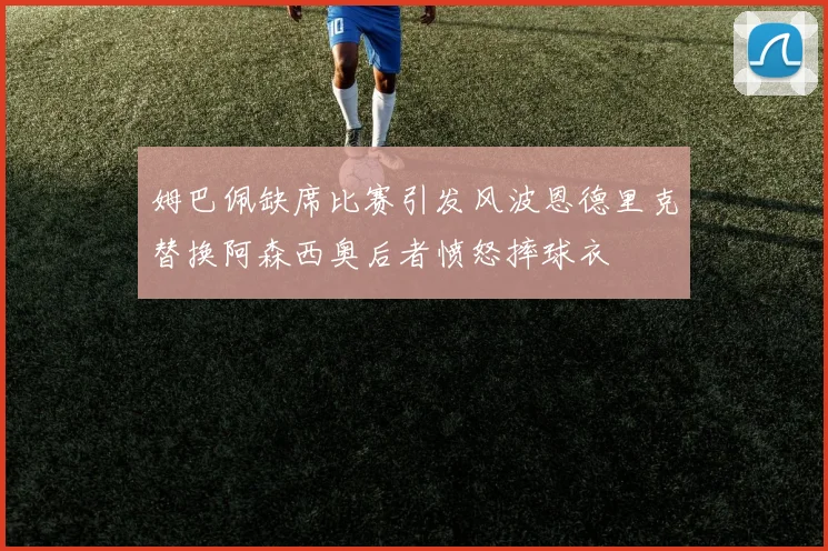 姆巴佩缺席比赛引发风波恩德里克替换阿森西奥后者愤怒摔球衣