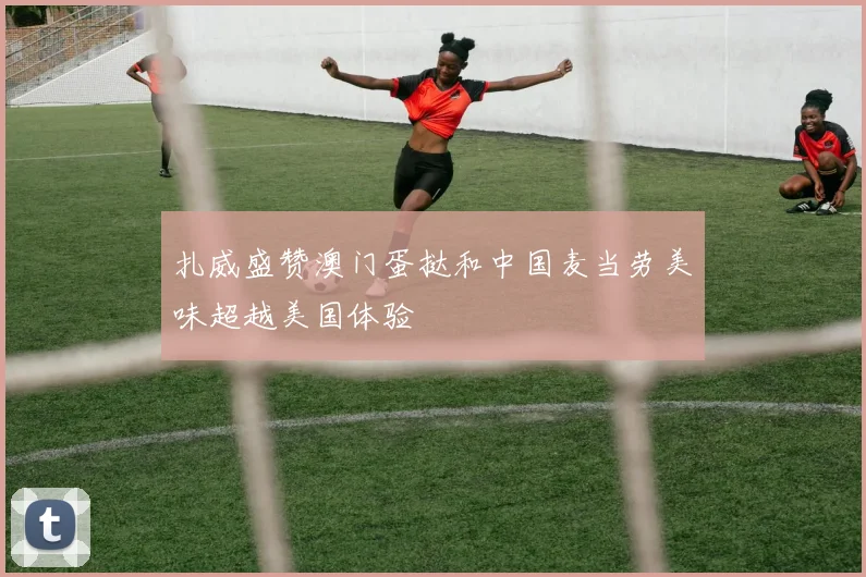 扎威盛赞澳门蛋挞和中国麦当劳美味超越美国体验