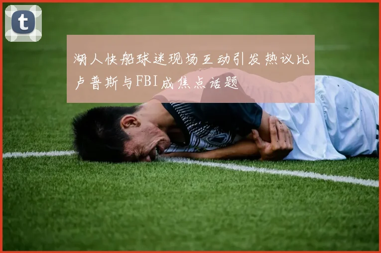 湖人快船球迷现场互动引发热议比卢普斯与FBI成焦点话题