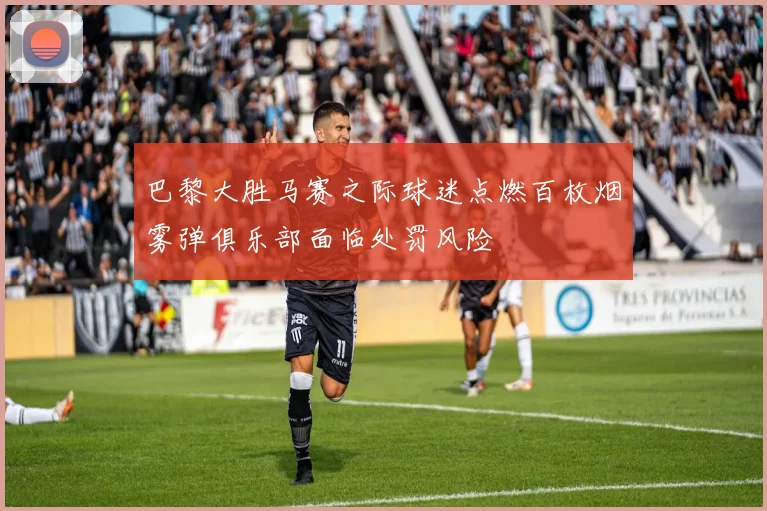 巴黎大胜马赛之际球迷点燃百枚烟雾弹俱乐部面临处罚风险