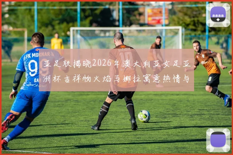 亚足联揭晓2026年澳大利亚女足亚洲杯吉祥物火焰马娜拉寓意热情与活力