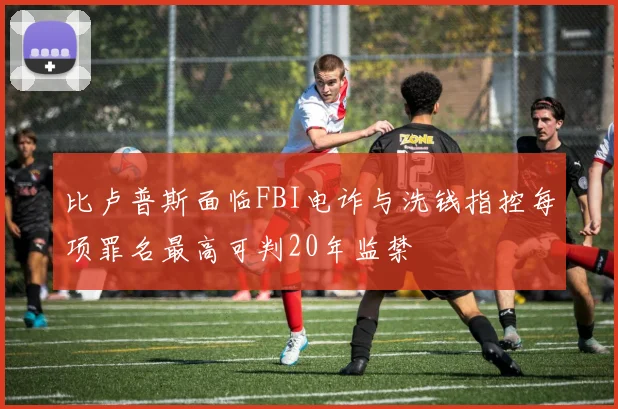 比卢普斯面临FBI电诈与洗钱指控每项罪名最高可判20年监禁