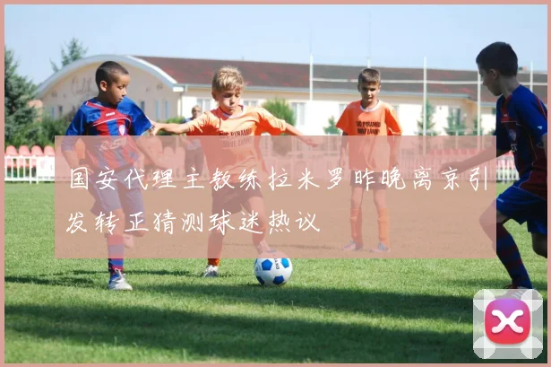 国安代理主教练拉米罗昨晚离京引发转正猜测球迷热议