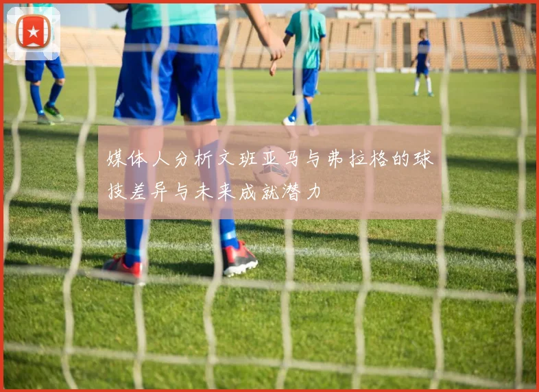 媒体人分析文班亚马与弗拉格的球技差异与未来成就潜力