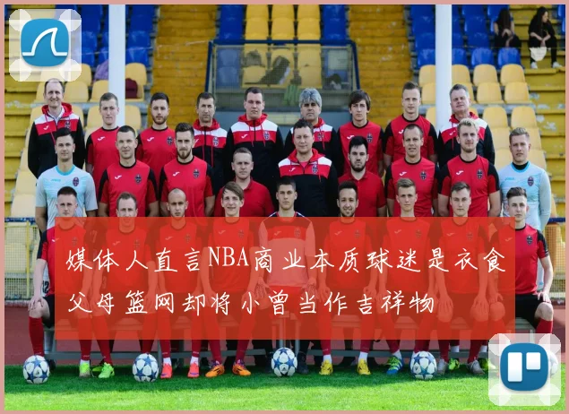 媒体人直言NBA商业本质球迷是衣食父母篮网却将小曾当作吉祥物