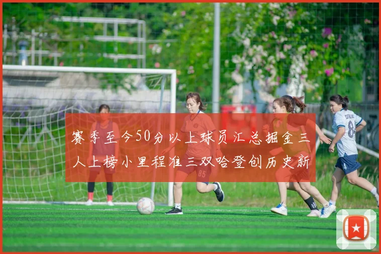 赛季至今50分以上球员汇总掘金三人上榜小里程准三双哈登创历史新高