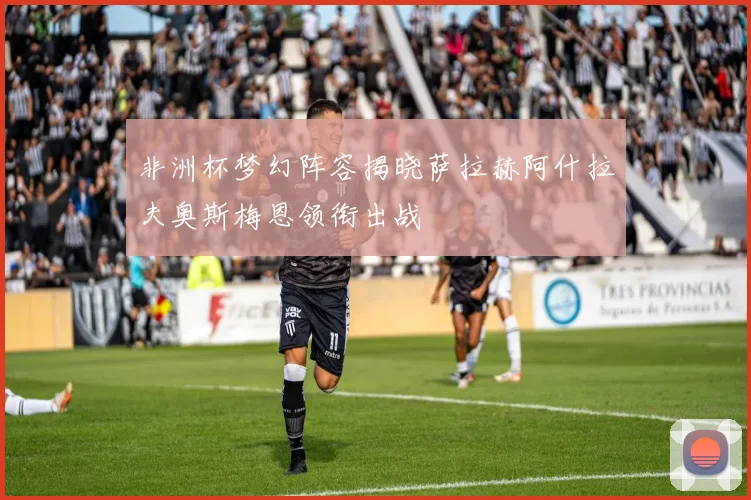 非洲杯梦幻阵容揭晓萨拉赫阿什拉夫奥斯梅恩领衔出战