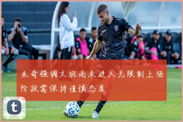 米奇强调文班尚未进入无限制上场阶段需保持谨慎态度