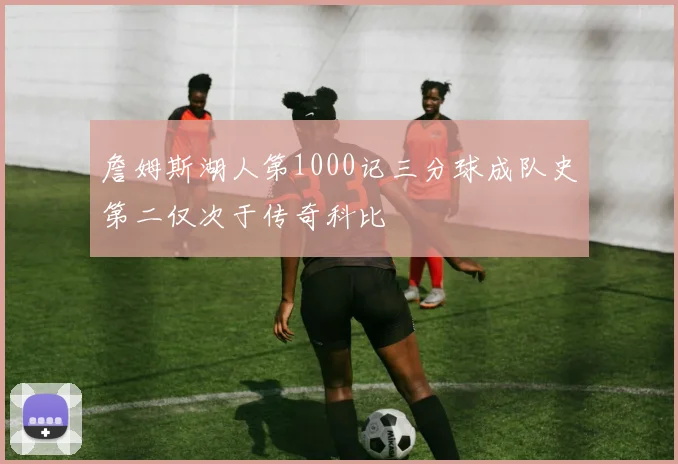 詹姆斯湖人第1000记三分球成队史第二仅次于传奇科比