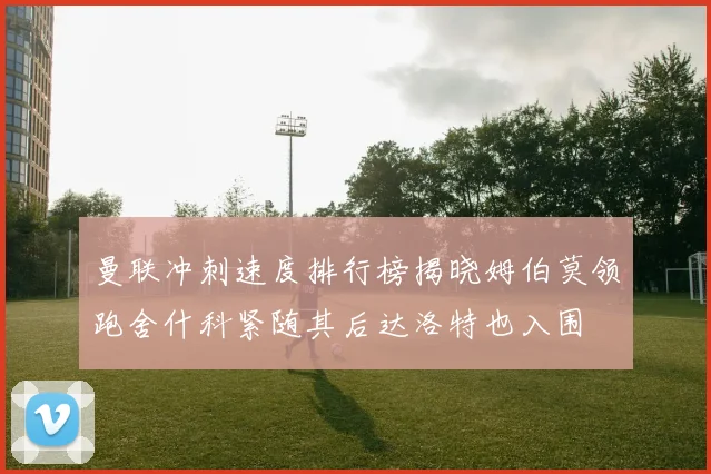曼联冲刺速度排行榜揭晓姆伯莫领跑舍什科紧随其后达洛特也入围