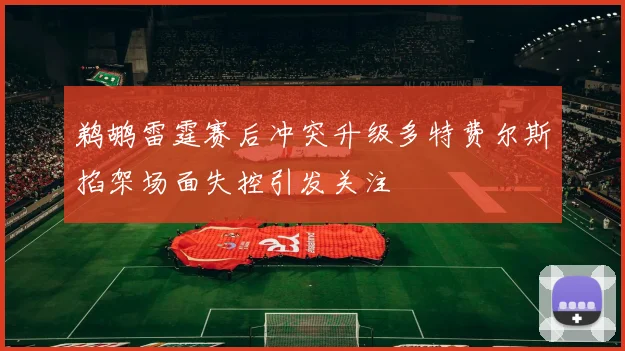 鹈鹕雷霆赛后冲突升级多特费尔斯掐架场面失控引发关注