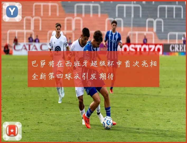 巴萨将在西班牙超级杯中首次亮相全新第四球衣引发期待