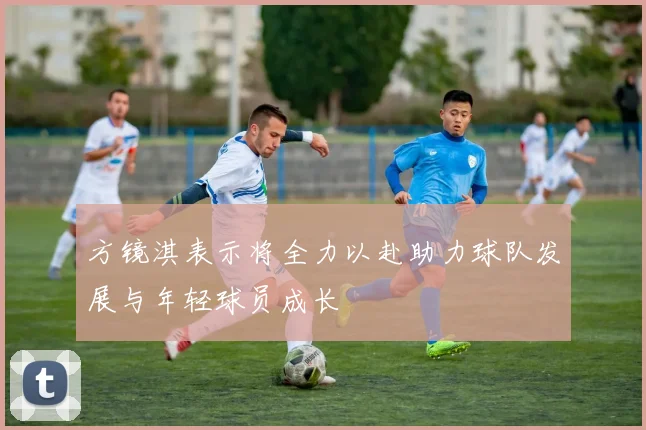 方镜淇表示将全力以赴助力球队发展与年轻球员成长