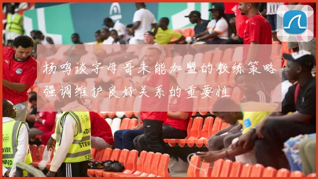 杨鸣谈字母哥未能加盟的教练策略强调维护良好关系的重要性