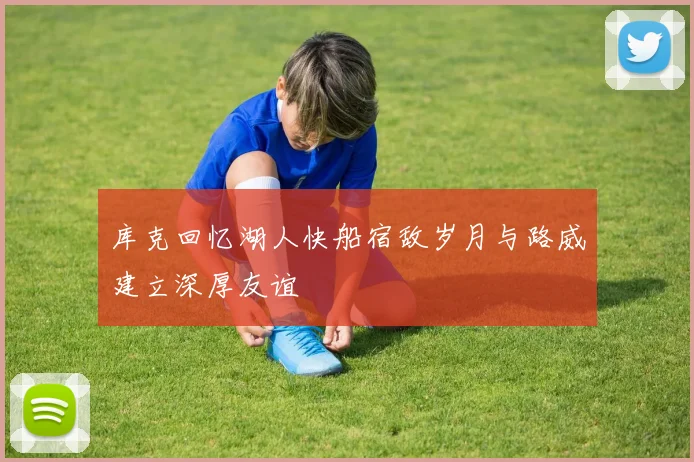 库克回忆湖人快船宿敌岁月与路威建立深厚友谊