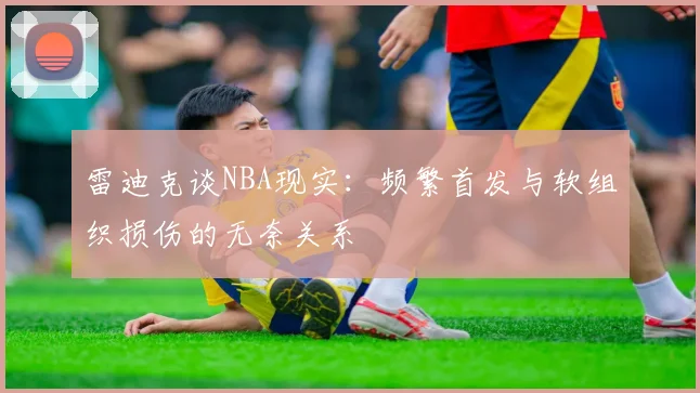 雷迪克谈NBA现实：频繁首发与软组织损伤的无奈关系