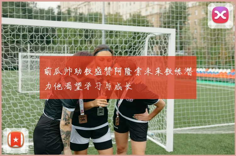 前瓜帅助教盛赞阿隆索未来教练潜力他渴望学习与成长
