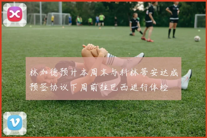 林加德预计本周末与科林蒂安达成预签协议下周前往巴西进行体检