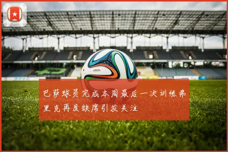 巴萨球员完成本周最后一次训练弗里克再度缺席引发关注