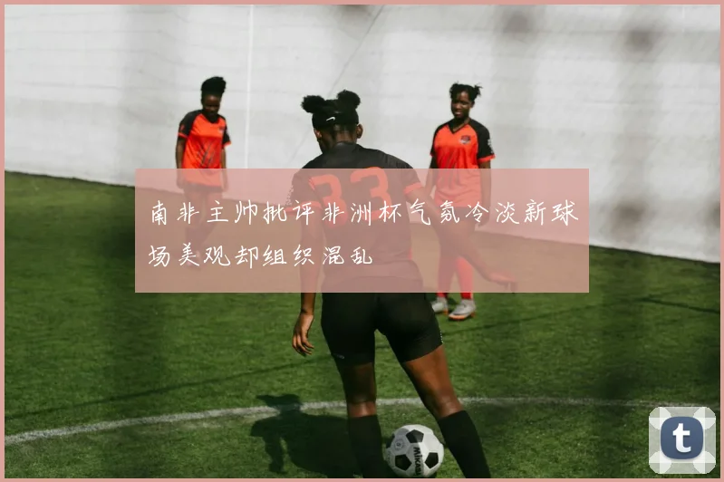 南非主帅批评非洲杯气氛冷淡新球场美观却组织混乱