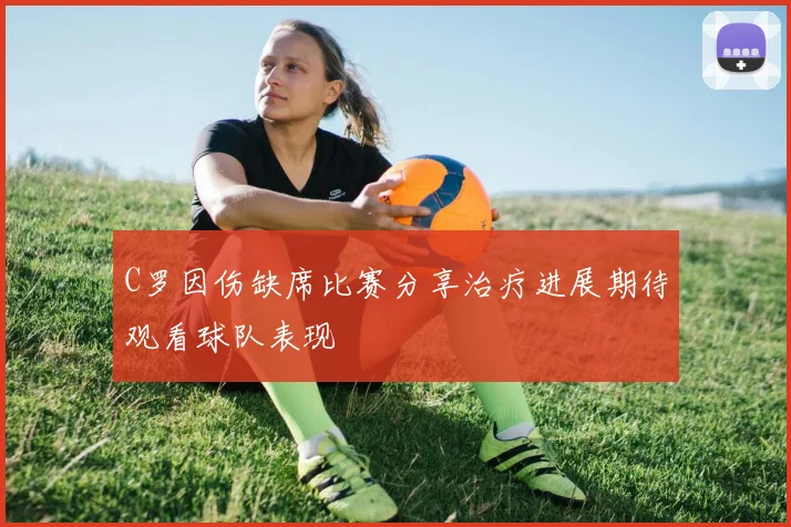 C罗因伤缺席比赛分享治疗进展期待观看球队表现